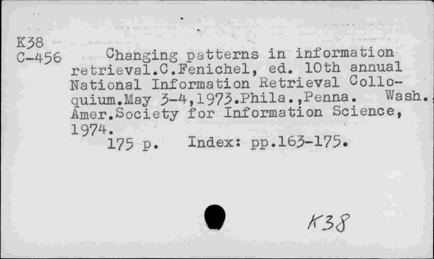 ﻿K38 C-456
Changing patterns in information retrieval.C.Fenichel, ed. 10th annual National Information Retrieval Colloquium.May 3-4,1973.Phila.,Penna.	Wash.
Amer.Society for Information Science, 1974.
175 p. Index: pp.163-175.